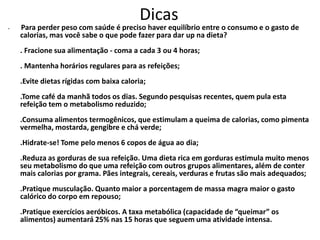 Dicas
•   Para perder peso com saúde é preciso haver equilíbrio entre o consumo e o gasto de
    calorias, mas você sabe o que pode fazer para dar up na dieta?
    . Fracione sua alimentação - coma a cada 3 ou 4 horas;
    . Mantenha horários regulares para as refeições;
    .Evite dietas rígidas com baixa caloria;
    .Tome café da manhã todos os dias. Segundo pesquisas recentes, quem pula esta
    refeição tem o metabolismo reduzido;
    .Consuma alimentos termogênicos, que estimulam a queima de calorias, como pimenta
    vermelha, mostarda, gengibre e chá verde;
    .Hidrate-se! Tome pelo menos 6 copos de água ao dia;
    .Reduza as gorduras de sua refeição. Uma dieta rica em gorduras estimula muito menos
    seu metabolismo do que uma refeição com outros grupos alimentares, além de conter
    mais calorias por grama. Pães integrais, cereais, verduras e frutas são mais adequados;
    .Pratique musculação. Quanto maior a porcentagem de massa magra maior o gasto
    calórico do corpo em repouso;
    .Pratique exercícios aeróbicos. A taxa metabólica (capacidade de “queimar” os
    alimentos) aumentará 25% nas 15 horas que seguem uma atividade intensa.
 
