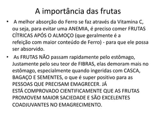 A importância das frutas
• A melhor absorção do Ferro se faz através da Vitamina C,
  ou seja, para evitar uma ANEMIA, é preciso comer FRUTAS
  CÍTRICAS APÓS O ALMOÇO (que geralmente é a
  refeição com maior conteúdo de Ferro) - para que ele possa
  ser absorvido.
• As FRUTAS NÃO passam rapidamente pelo estômago,
  Justamente pelo seu teor de FIBRAS, elas demoram mais no
  estômago, especialmente quando ingeridas com CASCA,
  BAGAÇO E SEMENTES, o que é super positivo para as
  PESSOAS QUE PRECISAM EMAGRECER. JÁ
  ESTÁ COMPROVADO CIENTIFICAMENTE QUE AS FRUTAS
  PROMOVEM MAIOR SACIEDADE E SÃO EXCELENTES
  COADJUVANTES NO EMAGRECIMENTO.
 