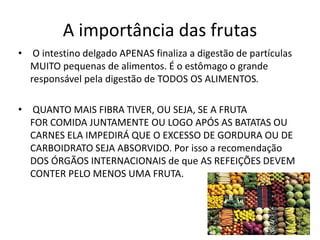 A importância das frutas
•    O intestino delgado APENAS finaliza a digestão de partículas
    MUITO pequenas de alimentos. É o estômago o grande
    responsável pela digestão de TODOS OS ALIMENTOS.

•   QUANTO MAIS FIBRA TIVER, OU SEJA, SE A FRUTA
    FOR COMIDA JUNTAMENTE OU LOGO APÓS AS BATATAS OU
    CARNES ELA IMPEDIRÁ QUE O EXCESSO DE GORDURA OU DE
    CARBOIDRATO SEJA ABSORVIDO. Por isso a recomendação
    DOS ÓRGÃOS INTERNACIONAIS de que AS REFEIÇÕES DEVEM
    CONTER PELO MENOS UMA FRUTA.
 
