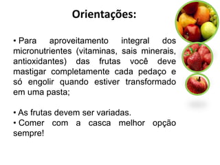 Orientações:

• Para   aproveitamento     integral  dos
micronutrientes (vitaminas, sais minerais,
antioxidantes) das frutas você deve
mastigar completamente cada pedaço e
só engolir quando estiver transformado
em uma pasta;

• As frutas devem ser variadas.
• Comer com a casca melhor opção
sempre!
 