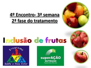 4º Encontro- 3ª semana
  2ª fase do tratamento



Inclusão de frutas
 