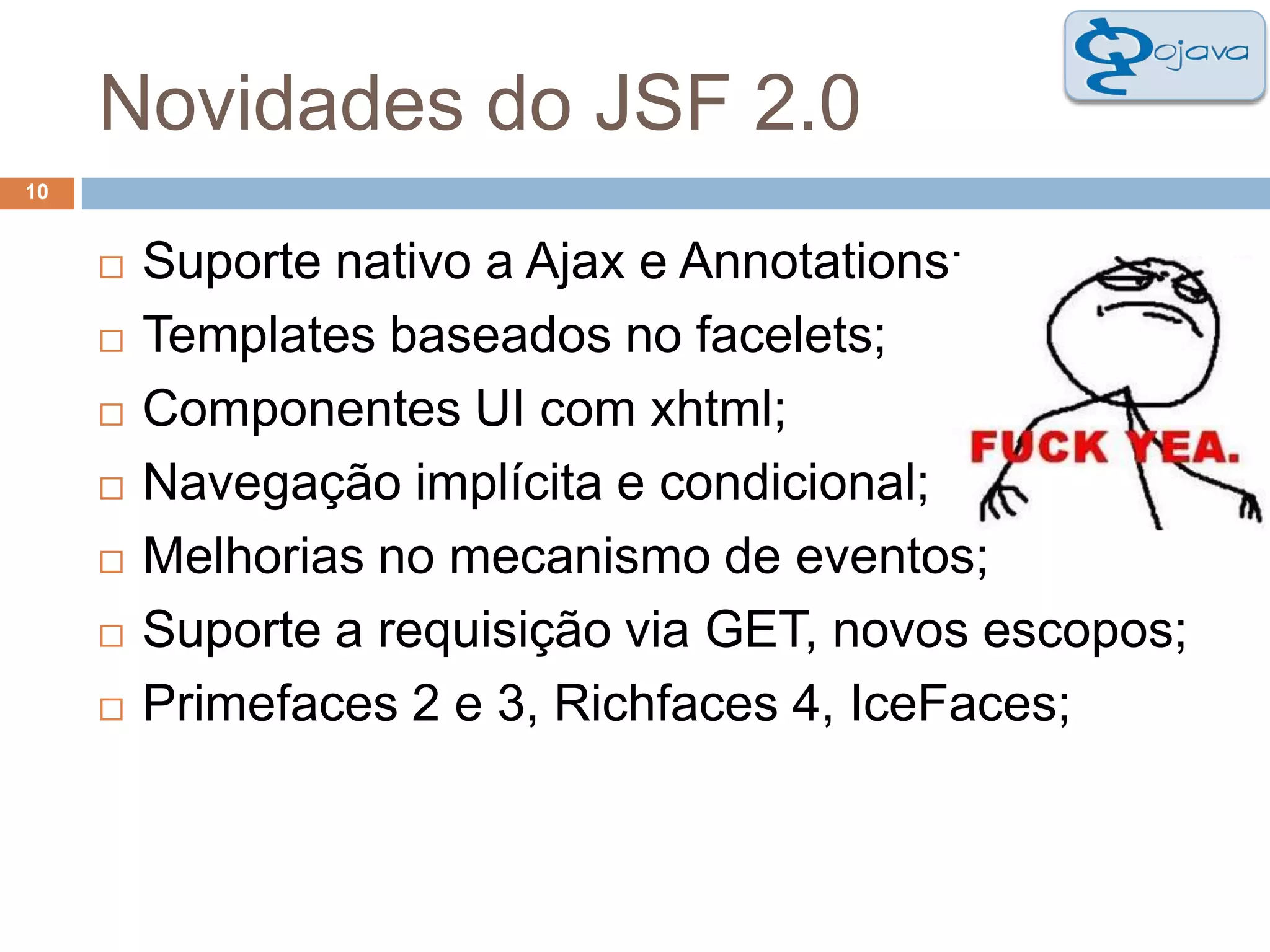 Novidades do JSF 2.010Suporte nativo a Ajax e Annotations;Templates baseados no facelets;Componentes UI com xhtml;Navegação implícita e condicional;Melhorias no mecanismo de eventos;Suporte a requisição via GET, novos escopos;Primefaces 2 e 3, Richfaces 4, IceFaces;