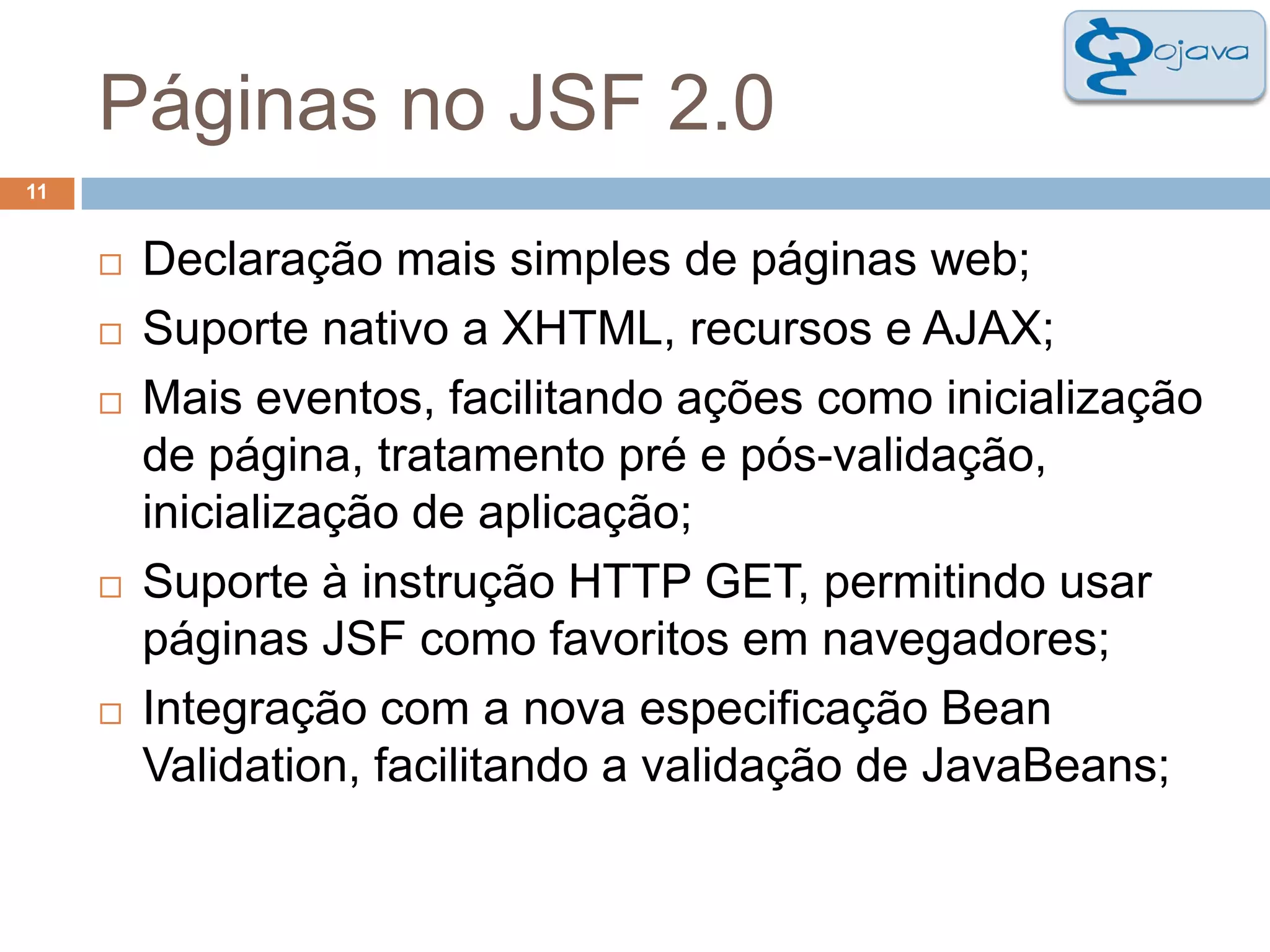 Páginas no JSF 2.011Declaração mais simples de páginas web;Suporte nativo a XHTML, recursos e AJAX;Mais eventos, facilitando ações como inicialização de página, tratamento pré e pós-validação, inicialização de aplicação;Suporte à instrução HTTP GET, permitindo usar páginas JSF como favoritos em navegadores;Integração com a nova especificação Bean Validation, facilitando a validação de JavaBeans;