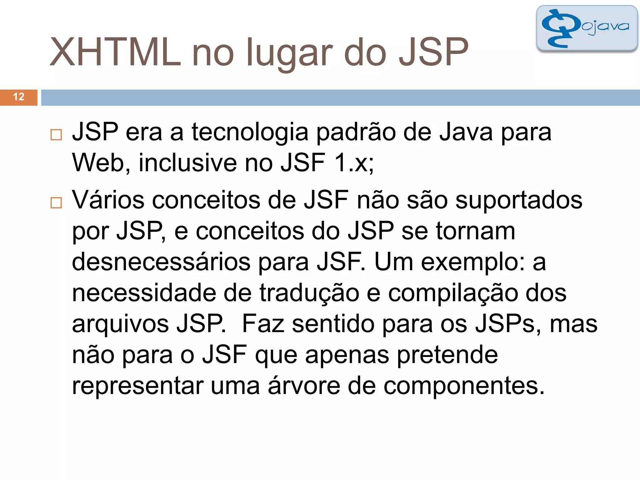 XHTML no lugar do JSP12JSP era a tecnologia padrão de Java para Web, inclusive no JSF 1.x;Vários conceitos de JSF não são suportados por JSP, e conceitos do JSP se tornam desnecessários para JSF. Um exemplo: a necessidade de tradução e compilação dos arquivos JSP.  Faz sentido para os JSPs, mas não para o JSF que apenas pretende representar uma árvore de componentes.