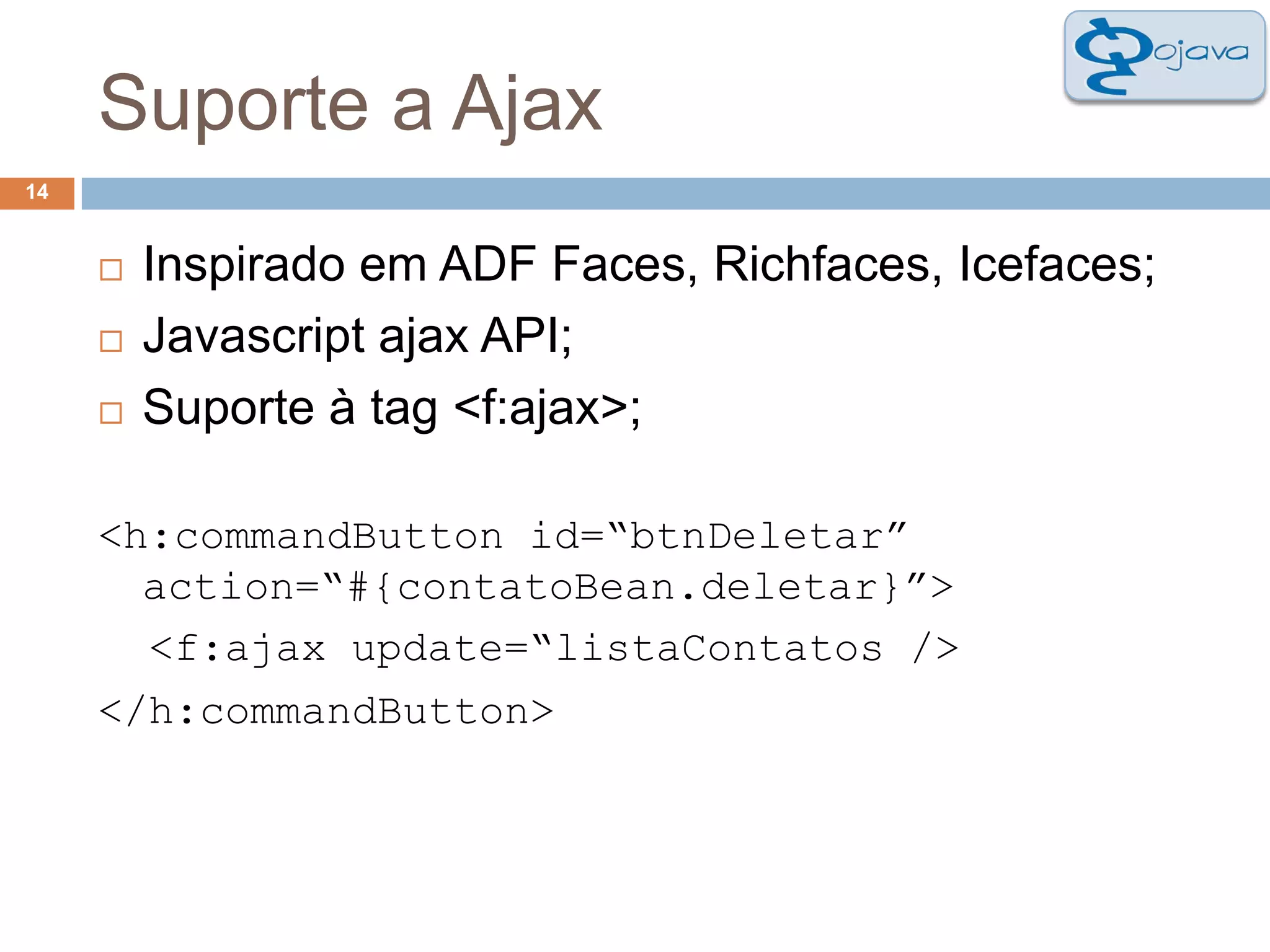 Suporte a Ajax14Inspirado em ADF Faces, Richfaces, Icefaces;Javascriptajax API;Suporte à tag <f:ajax>;<h:commandButton id=“btnDeletar” action=“#{contatoBean.deletar}”><f:ajaxupdate=“listaContatos /></h:commandButton>