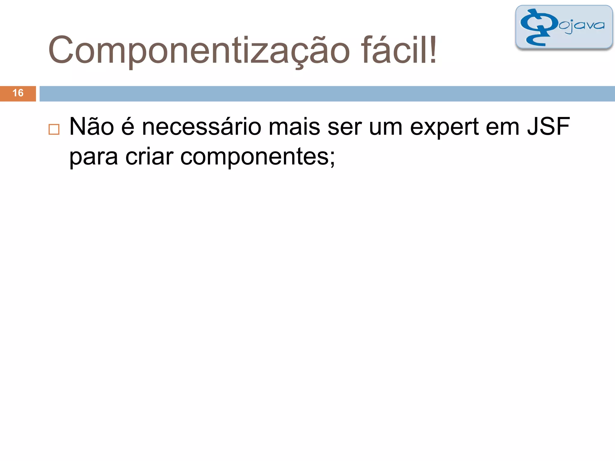 Componentização fácil!16Não é necessário mais ser um expert em JSF para criar componentes;