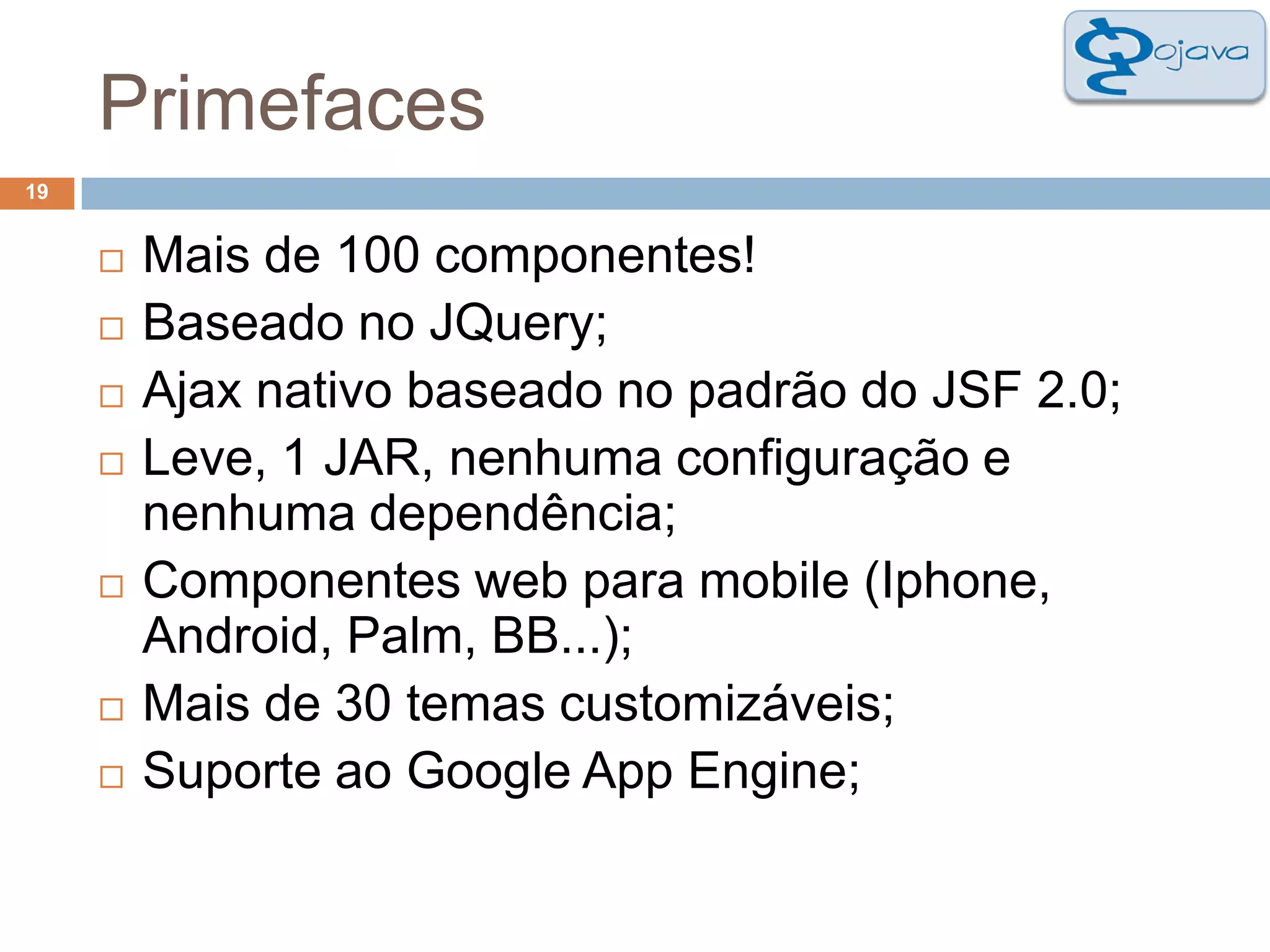 Primefaces19Mais de 100 componentes!Baseado no JQuery;Ajax nativo baseado no padrão do JSF 2.0;Leve, 1 JAR, nenhuma configuração e nenhuma dependência;Componentes web para mobile (Iphone, Android, Palm, BB...);Mais de 30 temas customizáveis;Suporte ao Google App Engine;