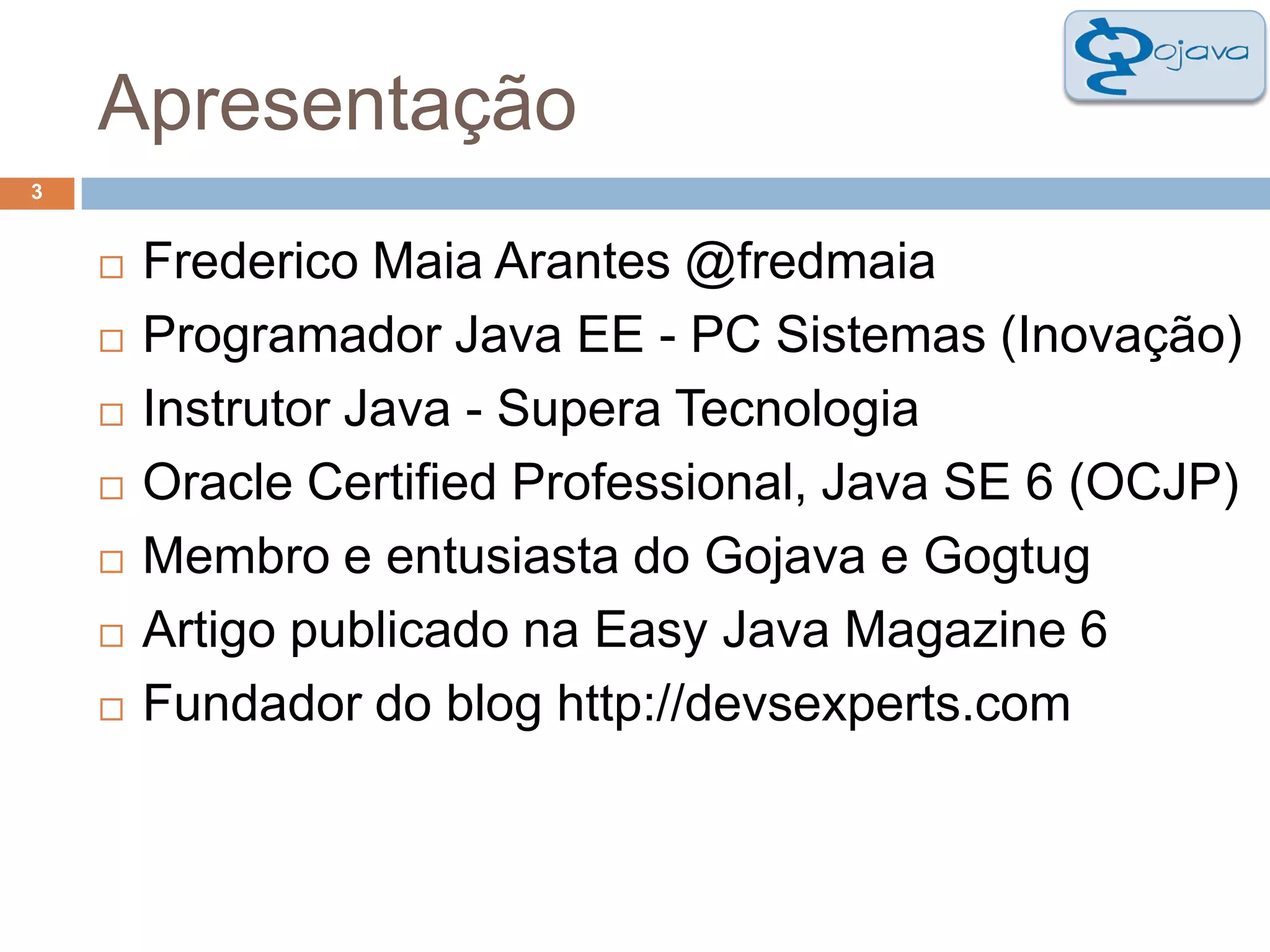 Apresentação3Frederico Maia Arantes @fredmaiaProgramador Java EE - PC Sistemas (Inovação)Instrutor Java - Supera TecnologiaOracle Certified Professional, Java SE 6 (OCJP)Membro e entusiasta do Gojava e GogtugArtigo publicado na Easy Java Magazine 6Fundador do blog http://devsexperts.com
