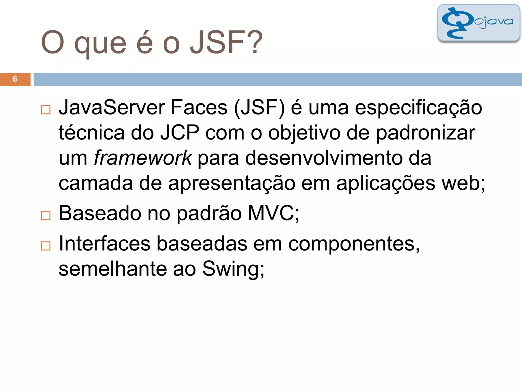 O que é o JSF?6JavaServer Faces (JSF) é uma especificação técnica do JCP com o objetivo de padronizar um framework para desenvolvimento da camada de apresentação em aplicações web;Baseado no padrão MVC;Interfaces baseadas em componentes, semelhante ao Swing;