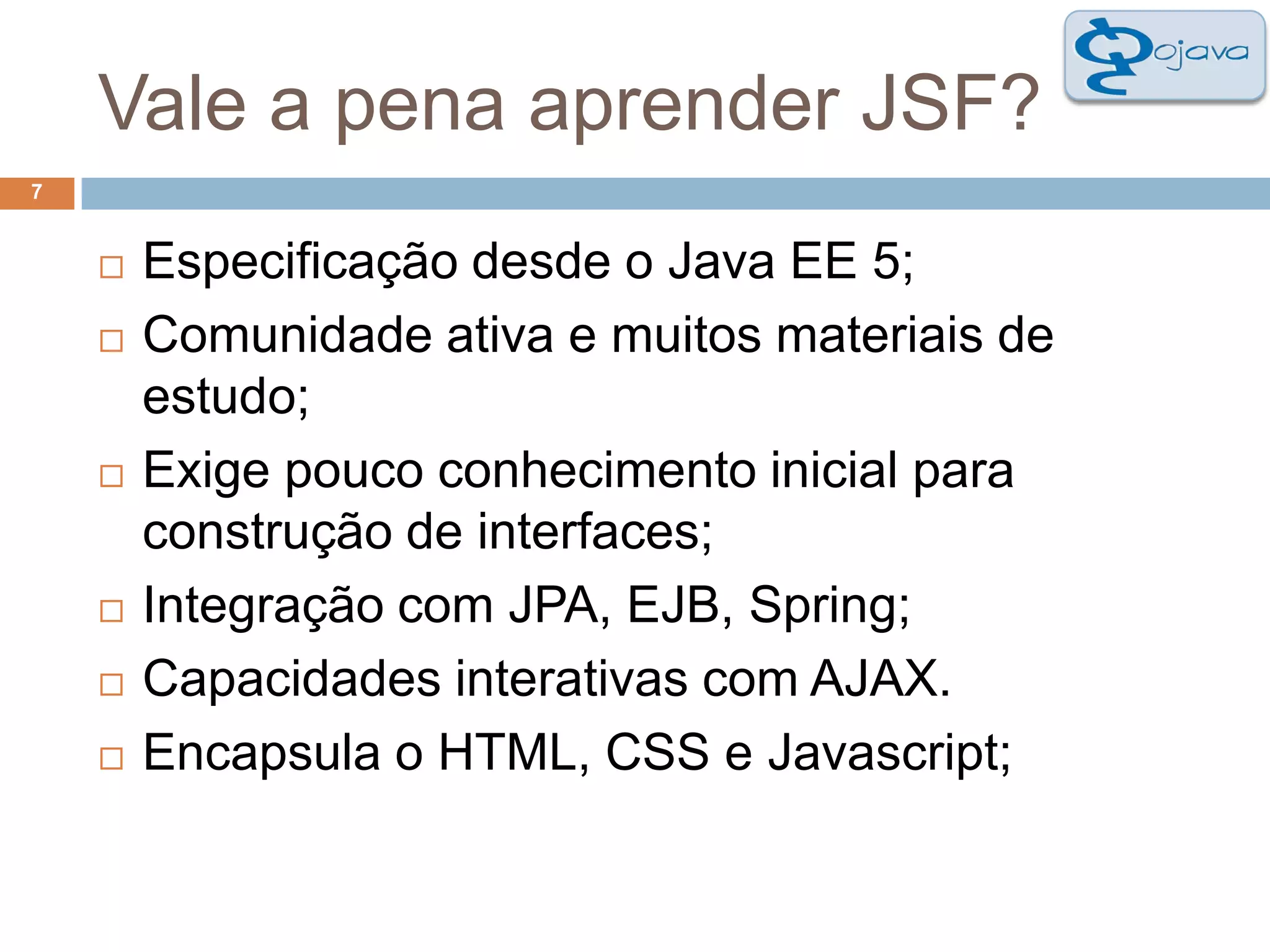 Vale a pena aprender JSF?7Especificação desde o Java EE 5; Comunidade ativa e muitos materiais de estudo;Exige pouco conhecimento inicial para construção de interfaces;Integração com JPA, EJB, Spring;Capacidades interativas com AJAX. Encapsula o HTML, CSS e Javascript;