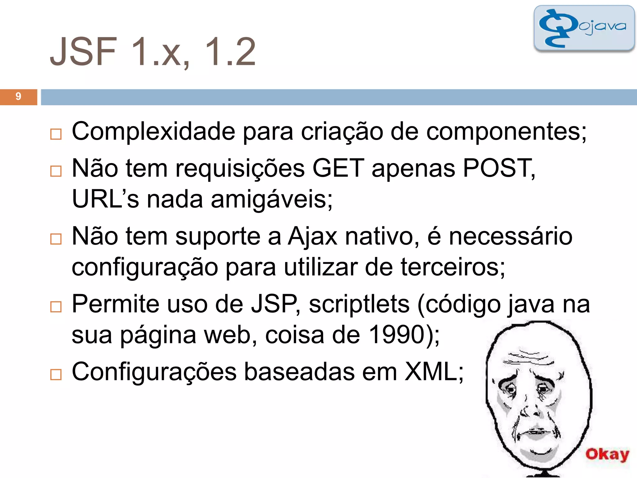 JSF 1.x, 1.29Complexidade para criação de componentes; Não tem requisições GET apenas POST, URL’s nada amigáveis; Não tem suporte a Ajax nativo, é necessário configuração para utilizar de terceiros; Permite uso de JSP, scriptlets (código java na sua página web, coisa de 1990);Configurações baseadas em XML;