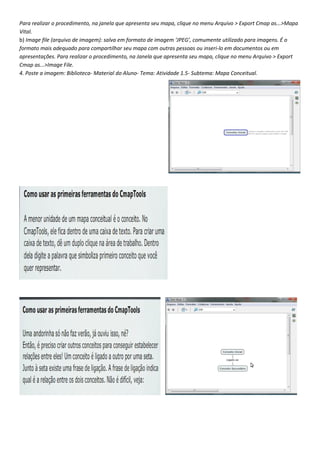 Para realizar o procedimento, na janela que apresenta seu mapa, clique no menu Arquivo > Export Cmap as...>Mapa
Vital.
b) Image file (arquivo de imagem): salva em formato de imagem ‘JPEG’, comumente utilizado para imagens. É o
formato mais adequado para compartilhar seu mapa com outras pessoas ou inseri-lo em documentos ou em
apresentações. Para realizar o procedimento, na Janela que apresenta seu mapa, clique no menu Arquivo > Export
Cmap as...>Image File.
4. Poste a imagem: Biblioteca- Material do Aluno- Tema: Atividade 1.5- Subtema: Mapa Conceitual.
 