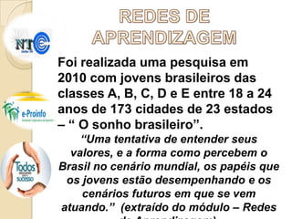 Foi realizada uma pesquisa em
2010 com jovens brasileiros das
classes A, B, C, D e E entre 18 a 24
anos de 173 cidades de 23 estados
– “ O sonho brasileiro”.
“Uma tentativa de entender seus
valores, e a forma como percebem o
Brasil no cenário mundial, os papéis que
os jovens estão desempenhando e os
cenários futuros em que se vem
atuando.” (extraído do módulo – Redes

 