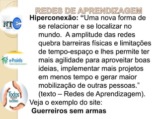 Hiperconexão: “Uma nova forma de
se relacionar e se localizar no
mundo. A amplitude das redes
quebra barreiras físicas e limitações
de tempo-espaço e lhes permite ter
mais agilidade para aproveitar boas
ideias, implementar mais projetos
em menos tempo e gerar maior
mobilização de outras pessoas.”
(texto – Redes de Aprendizagem).
Veja o exemplo do site:
Guerreiros sem armas

 