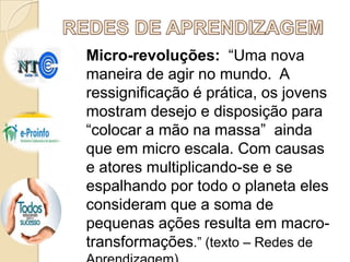 Micro-revoluções: “Uma nova
maneira de agir no mundo. A
ressignificação é prática, os jovens
mostram desejo e disposição para
“colocar a mão na massa” ainda
que em micro escala. Com causas
e atores multiplicando-se e se
espalhando por todo o planeta eles
consideram que a soma de
pequenas ações resulta em macrotransformações.” (texto – Redes de

 