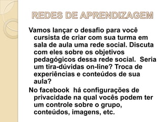 Vamos lançar o desafio para você
cursista de criar com sua turma em
sala de aula uma rede social. Discuta
com eles sobre os objetivos
pedagógicos dessa rede social. Seria
um tira-dúvidas on-line? Troca de
experiências e conteúdos de sua
aula?
No facebook há configurações de
privacidade na qual vocês podem ter
um controle sobre o grupo,
conteúdos, imagens, etc.

 