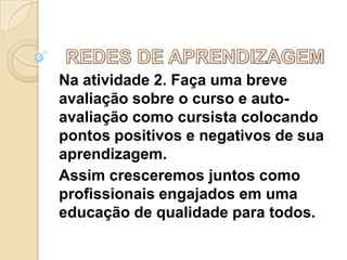 Na atividade 2. Faça uma breve
avaliação sobre o curso e autoavaliação como cursista colocando
pontos positivos e negativos de sua
aprendizagem.
Assim cresceremos juntos como
profissionais engajados em uma
educação de qualidade para todos.

 