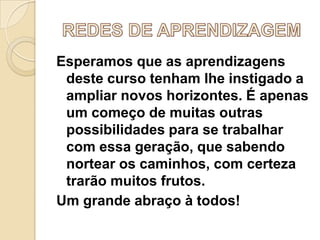 Esperamos que as aprendizagens
deste curso tenham lhe instigado a
ampliar novos horizontes. É apenas
um começo de muitas outras
possibilidades para se trabalhar
com essa geração, que sabendo
nortear os caminhos, com certeza
trarão muitos frutos.
Um grande abraço à todos!

 