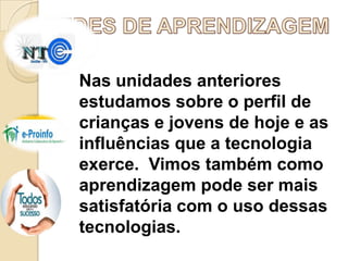 Nas unidades anteriores
estudamos sobre o perfil de
crianças e jovens de hoje e as
influências que a tecnologia
exerce. Vimos também como
aprendizagem pode ser mais
satisfatória com o uso dessas
tecnologias.

 