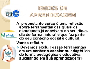 A proposta do curso é uma reflexão
sobre ferramentas das quais os
estudantes já convivem no seu dia-adia de forma natural e que faz parte
do seu contexto social e cultural.
Vamos refletir:
 Devemos excluir essas ferramentas
em um contexto escolar ou adaptá-las
de forma pedagógica e educativa
auxiliando em sua aprendizagem?

 