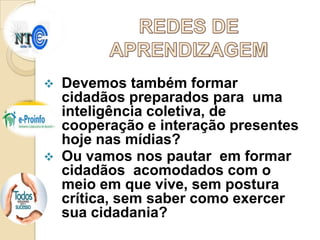 



Devemos também formar
cidadãos preparados para uma
inteligência coletiva, de
cooperação e interação presentes
hoje nas mídias?
Ou vamos nos pautar em formar
cidadãos acomodados com o
meio em que vive, sem postura
crítica, sem saber como exercer
sua cidadania?

 