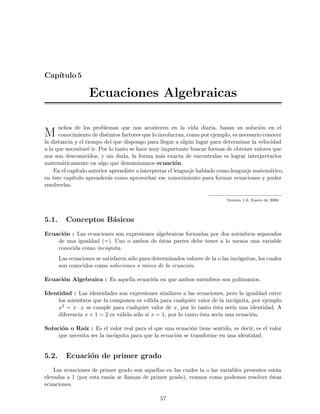 Cap´
   ıtulo 5

                   Ecuaciones Algebraicas

      uchos de los problemas que nos acontecen en la vida diaria, basan su soluci´n en el  o
M     conocimiento de distintos factores que lo involucran, como por ejemplo, es necesario conocer
la distancia y el tiempo del que dispongo para llegar a alg´n lugar para determinar la velocidad
                                                               u
a la que necesitar´ ir. Por lo tanto se hace muy importante buscar formas de obtener valores que
                    e
nos son desconocidos, y sin duda, la forma m´s exacta de encontralas es lograr interpretarlos
                                                   a
matem´ticamente en algo que denominamos ecuaci´n.
        a                                                 o
    En el cap´ ıtulo anterior aprendiste a interpretar el lenguaje hablado como lenguaje matem´tico,
                                                                                              a
en ´ste cap´
    e        ıtulo aprender´s como aprovechar ese conocimiento para formar ecuaciones y poder
                             a
resolverlas.

                                                                             Versi´n 1.0, Enero de 2008
                                                                                  o



5.1.      Conceptos B´sicos
                     a
Ecuaci´n : Las ecuaciones son expresiones algebraicas formadas por dos miembros separados
      o
    de una igualdad (=). Uno o ambos de ´stas partes debe tener a lo menos una variable
                                           e
    conocida como inc´gnita.
                      o
       Las ecuaciones se satisfacen s´lo para determinados valores de la o las inc´gnitas, los cuales
                                     o                                            o
       son conocidos como soluciones o raices de la ecuaci´n.
                                                           o

Ecuaci´n Algebraica : Es aquella ecuaci´n en que ambos miembros son polinomios.
      o                                o

Identidad : Las identidades son expresiones similares a las ecuaciones, pero la igualdad entre
     los miembros que la componen es v´lida para cualquier valor de la inc´gnita, por ejemplo
                                          a                                  o
     x2 = x · x se cumple para cualquier valor de x, por lo tanto ´sta ser´ una identidad. A
                                                                      e     ıa
     diferencia x + 1 = 2 es v´lida s´lo si x = 1, por lo tanto ´sta ser´ una ecuaci´n.
                              a      o                          e       ıa          o

Soluci´n o Ra´ : Es el valor real para el que una ecuaci´n tiene sentido, es decir, es el valor
      o        ız                                          o
     que necesita ser la inc´gnita para que la ecuaci´n se transforme en una identidad.
                            o                        o


5.2.      Ecuaci´n de primer grado
                o
    Las ecuaciones de primer grado son aquellas en las cuales la o las variables presentes est´n
                                                                                              a
elevadas a 1 (por esta raz´n se llaman de primer grado), veamos como podemos resolver ´stas
                          o                                                                e
ecuaciones.

                                                 57
 