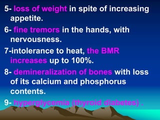 5- loss of weight in spite of increasing
appetite.
6- fine tremors in the hands, with
nervousness.
7-intolerance to heat, the BMR
increases up to 100%.
8- demineralization of bones with loss
of its calcium and phosphorus
contents.
9- hyperglycemia (thyroid diabetes) .
 