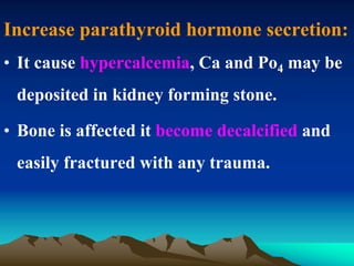 Increase parathyroid hormone secretion:
• It cause hypercalcemia, Ca and Po4 may be
deposited in kidney forming stone.
• Bone is affected it become decalcified and
easily fractured with any trauma.
 