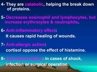 4- They are catabolic, helping the break down
of proteins.
5- Decreases eosinophil and lymphocytes, but
increase erythrocytes & neutrophils.
6- Anti-inflammatory effect:
It causes rapid healing of wounds.
7- Anti-allergic action:
cortisol oppose the effect of histamine.
8- Anti-stress action: in cases of shock,
infection or surgical operation.
 