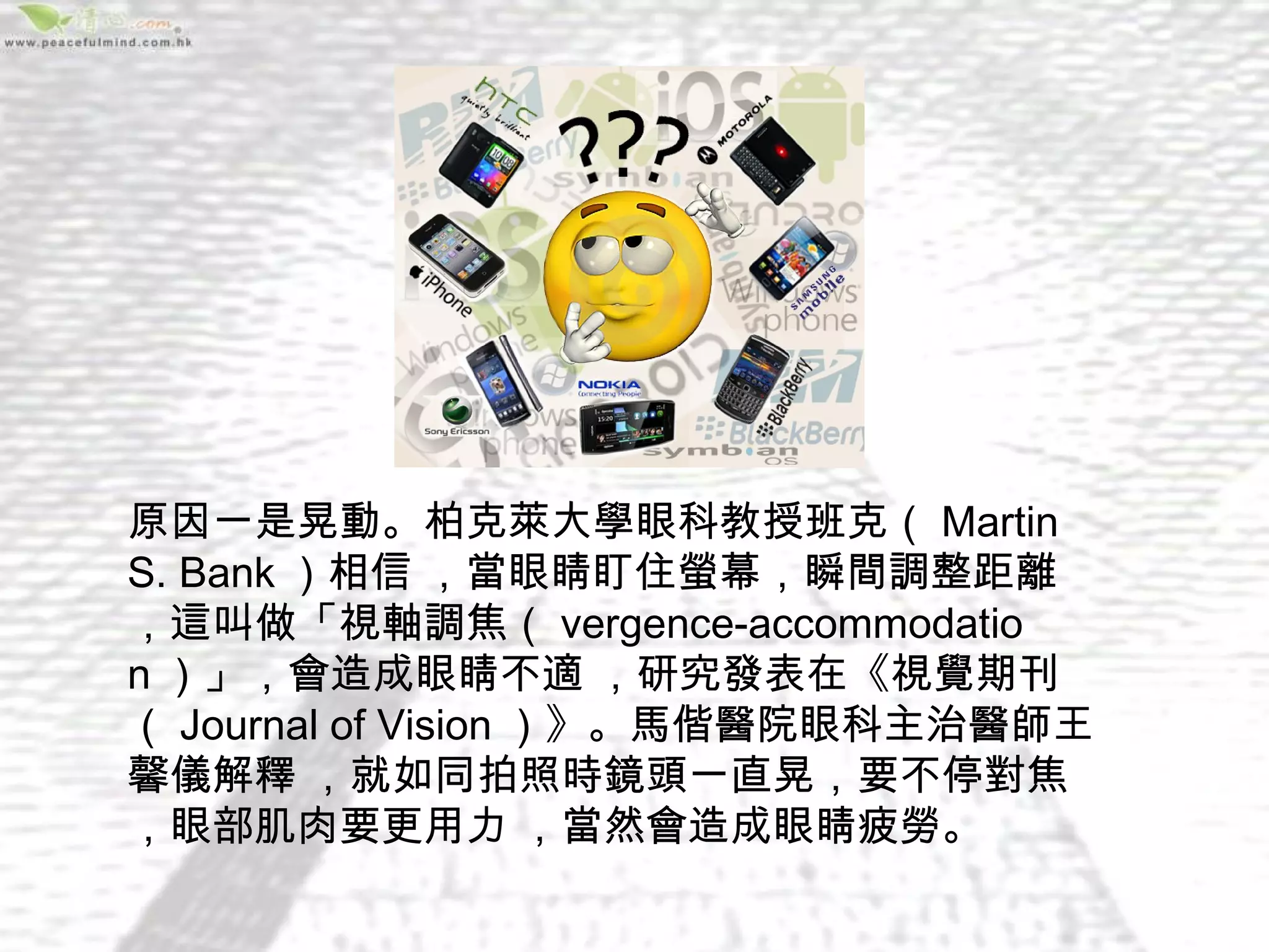 原因一是晃動。柏克萊大學眼科教授班克（ Martin
S. Bank ）相信 ，當眼睛盯住螢幕，瞬間調整距離 
，這叫做「視軸調焦（ vergence-accommodatio
n ）」，會造成眼睛不適 ，研究發表在《視覺期刊
（ Journal of Vision ）》。馬偕醫院眼科主治醫師王
馨儀解釋 ，就如同拍照時鏡頭一直晃，要不停對焦 
，眼部肌肉要更用力 ，當然會造成眼睛疲勞。
 