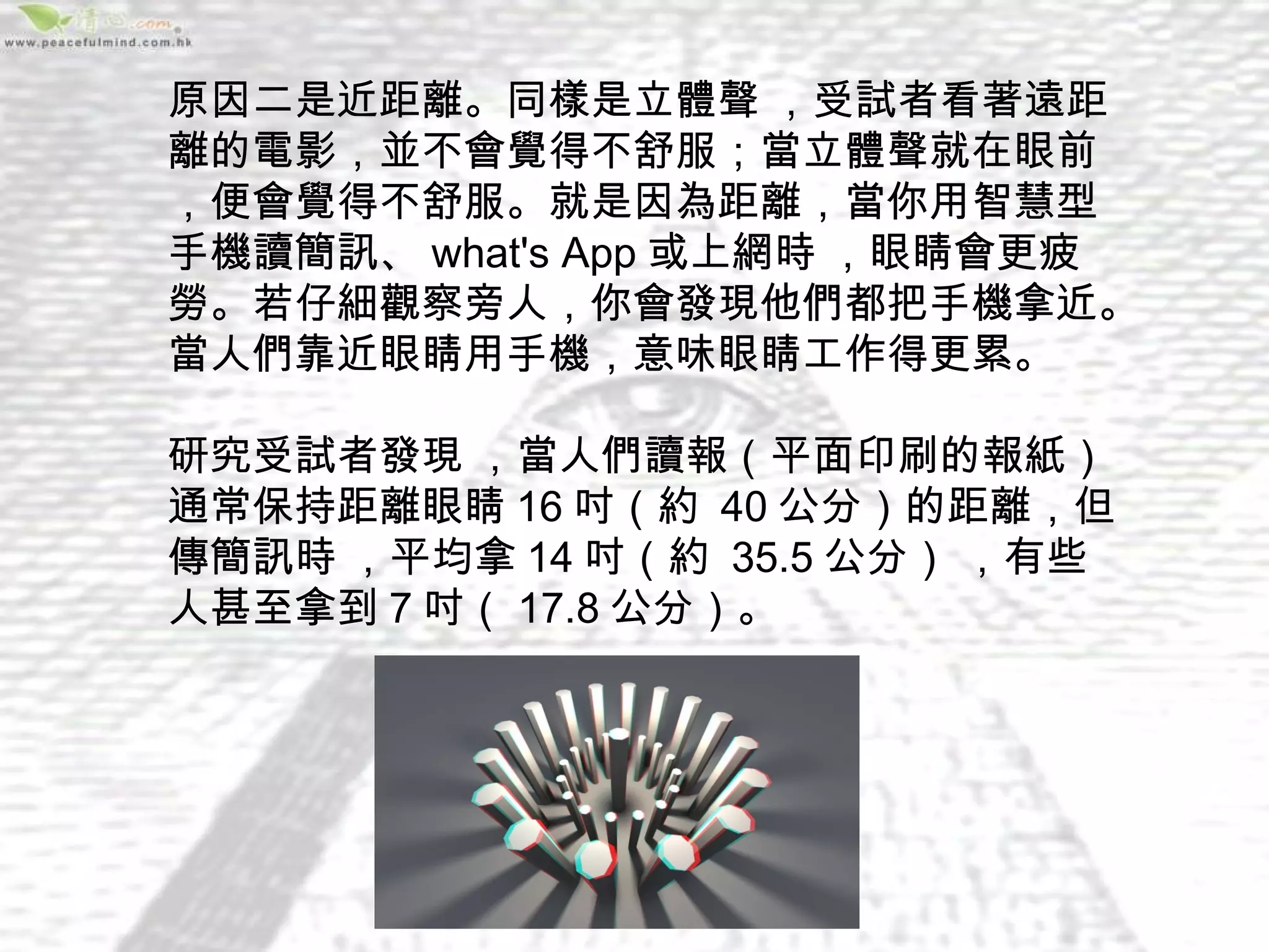 原因二是近距離。同樣是立體聲 ，受試者看著遠距
離的電影，並不會覺得不舒服；當立體聲就在眼前 
，便會覺得不舒服。就是因為距離，當你用智慧型
手機讀簡訊、 what's App 或上網時 ，眼睛會更疲
勞。若仔細觀察旁人，你會發現他們都把手機拿近。
當人們靠近眼睛用手機，意味眼睛工作得更累。

研究受試者發現 ，當人們讀報（平面印刷的報紙）
通常保持距離眼睛 16 吋（約  40 公分）的距離，但
傳簡訊時 ，平均拿 14 吋（約  35.5 公分） ，有些
人甚至拿到 7 吋（ 17.8 公分）。
 