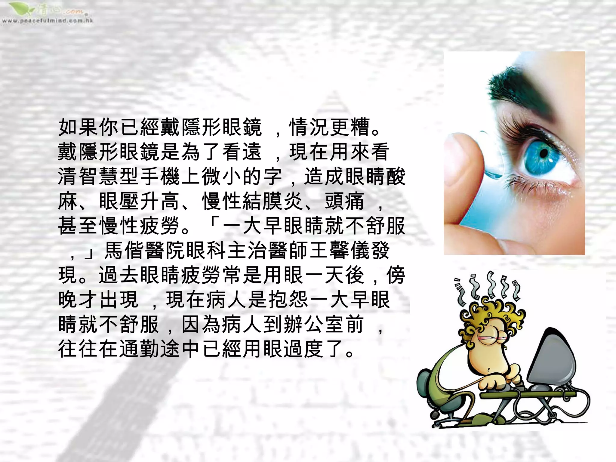 如果你已經戴隱形眼鏡 ，情況更糟。
戴隱形眼鏡是為了看遠 ，現在用來看
清智慧型手機上微小的字，造成眼睛酸
麻、眼壓升高、慢性結膜炎、頭痛 ，
甚至慢性疲勞。「一大早眼睛就不舒服
 ，」馬偕醫院眼科主治醫師王馨儀發
現。過去眼睛疲勞常是用眼一天後，傍
晚才出現 ，現在病人是抱怨一大早眼
睛就不舒服，因為病人到辦公室前 ，
往往在通勤途中已經用眼過度了。
 