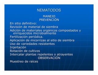 NEMATODOS
                    MANEJO
                  PREVENCIÓN
En sitio definitivo:
Revisión de material de siembra
Adición de materiales orgánicos compostados y
  enriquecidos microbialmente
Fertilización periódica.
Aplicación de micorrizas al sitio de siembra
Uso de variedades resistentes
Injertación
Rotación de cultivos
Intercalar plantas repelentes o atrayentes
                     OBSERVACIÓN
Muestreo de raíces
 