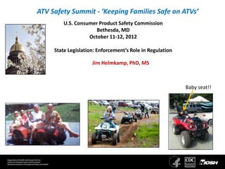 ATV Safety Summit - ‘Keeping Families Safe on ATVs’
         U.S. Consumer Product Safety Commission
                      Bethesda, MD
                   October 11-12, 2012

     State Legislation: Enforcement’s Role in Regulation

                     Jim Helmkamp, PhD, MS



                                                           Baby seat!!
 