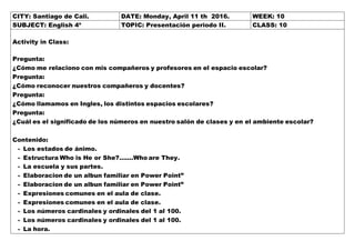 CITY: Santiago de Cali. DATE: Monday, April 11 th 2016. WEEK: 10
SUBJECT: English 4º TOPIC: Presentación periodo II. CLASS: 10
Activity in Class:
Pregunta:
¿Cómo me relaciono con mis compañeros y profesores en el espacio escolar?
Pregunta:
¿Cómo reconocer nuestros compañeros y docentes?
Pregunta:
¿Cómo llamamos en Ingles, los distintos espacios escolares?
Pregunta:
¿Cuál es el significado de los números en nuestro salón de clases y en el ambiente escolar?
Contenido:
- Los estados de ánimo.
- Estructura Who is He or She?.......Who are They.
- La escuela y sus partes.
- Elaboracion de un albun familiar en Power Point”
- Elaboracion de un albun familiar en Power Point”
- Expresiones comunes en el aula de clase.
- Expresiones comunes en el aula de clase.
- Los números cardinales y ordinales del 1 al 100.
- Los números cardinales y ordinales del 1 al 100.
- La hora.