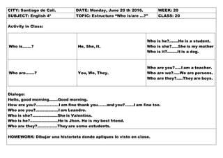 CITY: Santiago de Cali. DATE: Monday, June 20 th 2016. WEEK: 20
SUBJECT: English 4º TOPIC: Estructura “Who is/are …?” CLASS: 20
Activity in Class:
Who is…….? He, She, It.
Who is he?.......He is a student.
Who is she?.....She is my mother
Who is it?........It is a dog.
Who are…….? You, We, They.
Who are you?.....I am a teacher.
Who are we?.....We are persons.
Who are they?.....They are boys.
Dialogo:
Hello, good morning…….Good morning.
How are you?..................I am fine thank you…….and you?.......I am fine too.
Who are you?..................I am Leandro.
Who is she?....................She is Valentina.
Who is he?......................He is Jhon. He is my best friend.
Who are they?................They are some estudents.
HOMEWORK: Dibujar una historieta donde apliques lo visto en clase.