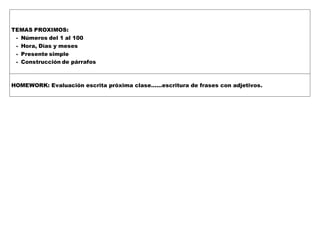 TEMAS PROXIMOS:
- Números del 1 al 100
- Hora, Días y meses
- Presente simple
- Construcción de párrafos
HOMEWORK: Evaluación escrita próxima clase……escritura de frases con adjetivos.
 