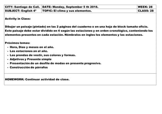 CITY: Santiago de Cali. DATE: Monday, September 5 th 2016. WEEK: 28
SUBJECT: English 4º TOPIC: El clima y sus elementos. CLASS: 28
Activity in Class:
Dibujar un paisaje (pintado) en las 2 páginas del cuaderno o en una hoja de block tamaño oficio.
Este paisaje debe estar dividido en 4 según las estaciones y en orden cronológico, conteniendo los
elementos presentes en cada estación. Nómbralos en ingles los elementos y las estaciones.
Próximos temas:
- Hora, Días y meses en el año.
- Las estaciones en el año.
- Las prendas de vestir, sus colores y formas.
- Adjetivos y Presente simple
- Presentación de un desfile de modas en presente progresivo.
- Construcción de párrafos
HOMEWORK: Continuar actividad de clase.
 