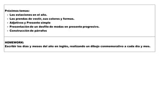 Próximos temas:
- Las estaciones en el año.
- Las prendas de vestir, sus colores y formas.
- Adjetivos y Presente simple
- Presentación de un desfile de modas en presente progresivo.
- Construcción de párrafos
HOMEWORK:
Escribir los días y meses del año en inglés, realizando un dibujo conmemorativo a cada día y mes.
 