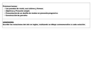 Próximos temas:
- Las prendas de vestir, sus colores y formas.
- Adjetivos y Presente simple
- Presentación de un desfile de modas en presente progresivo.
- Construcción de párrafos
HOMEWORK:
Escribir las estaciones del año en inglés, realizando un dibujo conmemorativo a cada estación.