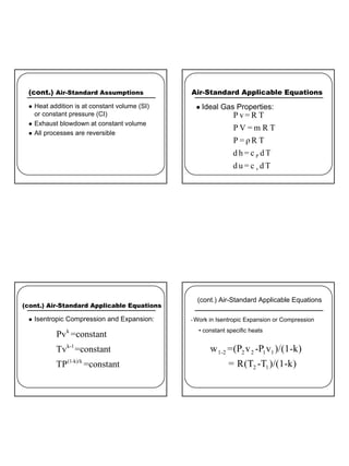 2
(cont.) Air-Standard Assumptions
z Heat addition is at constant volume (SI)
or constant pressure (CI)
z Exhaust blowdown at constant volume
z All processes are reversible
Air-Standard Applicable Equations
z Ideal Gas Properties:
P
v
P v= R T
P V = m R T
P = ρ R T
d h = c d T
d u = c d T
(cont.) Air-Standard Applicable Equations
z Isentropic Compression and Expansion:
k
k-1
(1-k)/k
Pv =constant
Tv =constant
TP =constant
1-2 2 2 1 1
2 1
w =(P v -P v )/(1-k)
= R(T -T )/(1-k)
(cont.) Air-Standard Applicable Equations
• Work in Isentropic Expansion or Compression
• constant specific heats
 