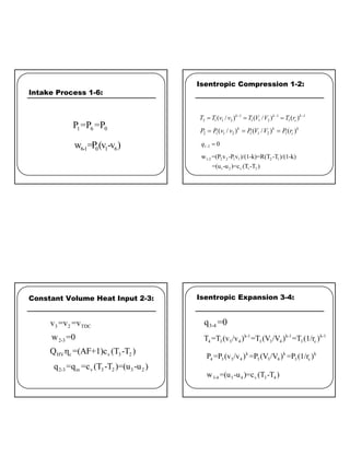 4
Intake Process 1-6:
1 6 0
P =P =P
6-1 0 1 6
w =P(v -v )
Isentropic Compression 1-2:
1 1 1
2 1 1 2 1 1 2 1
( / ) ( / ) ( )
k k k
c
T T v v T V V T r
− − −
= = =
2 1 1 2 1 1 2 1
( / ) ( / ) ( )
k k k
c
P P v v P V V P r
= = =
1 2 0
q − =
1-2 2 2 1 1 2 1
1 2 v 1 2
w =(P v -P v )/(1-k)=R(T -T )/(1-k)
=(u -u )=c (T -T )
Constant Volume Heat Input 2-3:
3 2 TDC
v =v =v
2-3
w =0
HV c v 3 2
Q η =(AF+1)c (T -T )
2-3 in v 3 2 3 2
q =q =c (T -T )=(u -u )
Isentropic Expansion 3-4:
3-4
q =0
k-1 k-1 k-1
4 3 3 4 3 3 4 3 c
T =T (v /v ) =T (V /V ) =T (1/r )
k k k
4 3 3 4 3 3 4 3 c
P =P (v /v ) =P (V /V ) =P (1/r )
3-4 3 4 v 3 4
w =(u -u )=c (T -T )
 