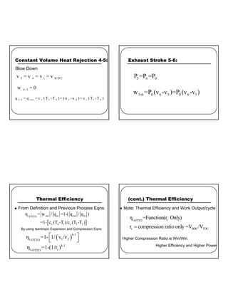 5
Constant Volume Heat Rejection 4-5:
5 4 1 B D C
v = v = v = v
4 -5
w = 0
4 -5 o u t v 5 4 5 4 v 1 4
q = q = c (T -T )= (u -u )= c (T -T )
Blow Down
Exhaust Stroke 5-6:
5 6 0
P =P =P
5-6 0 6 5 0 6 1
w =P (v -v )=P (v -v )
Thermal Efficiency
z From Definition and Previous Process Eqns:
[ ]
t, net in out in
OTTO
v 4 1 v 3 2
η = w / q =1-( q / q )
=1- c (T -T )/c (T -T )
( )
k-1
t, 1 2
OTTO
η =1- 1/ v /v
 
 
k-1
t, c
OTTO
η =1-(1/r )
By using Isentropic Expansion and Compression Eqns:
(cont.) Thermal Efficiency
z Note: Thermal Efficiency and Work Output/cycle
t, c
OTTO
c BDC TDC
η =Function(r Only)
r compression ratio only =V /V
=
Higher Compression Ratio is Win/Win.
Higher Efficiency and Higher Power
 