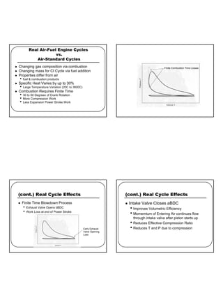 6
Real Air-Fuel Engine Cycles
vs.
Air-Standard Cycles
z Changing gas composition via combustion
z Changing mass for CI Cycle via fuel addition
z Properties differ from air
• fuel & combustion products
z Specific Heat Varies by up to 30%
• Large Temperature Variation (20C to 3600C)
z Combustion Requires Finite Time
• 30 to 60 Degrees of Crank Rotation
• More Compression Work
• Less Expansion Power Stroke Work
Finite Combustion Time Losses
(cont.) Real Cycle Effects
z Finite Time Blowdown Process
• Exhaust Valve Opens bBDC
• Work Loss at end of Power Stroke
Early Exhaust
Valve Opening
Loss
(cont.) Real Cycle Effects
z Intake Valve Closes aBDC
• Improves Volumetric Efficiency
• Momemtum of Entering Air continues flow
through intake valve after piston starts up
• Reduces Effective Compression Ratio
• Reduces T and P due to compression
 