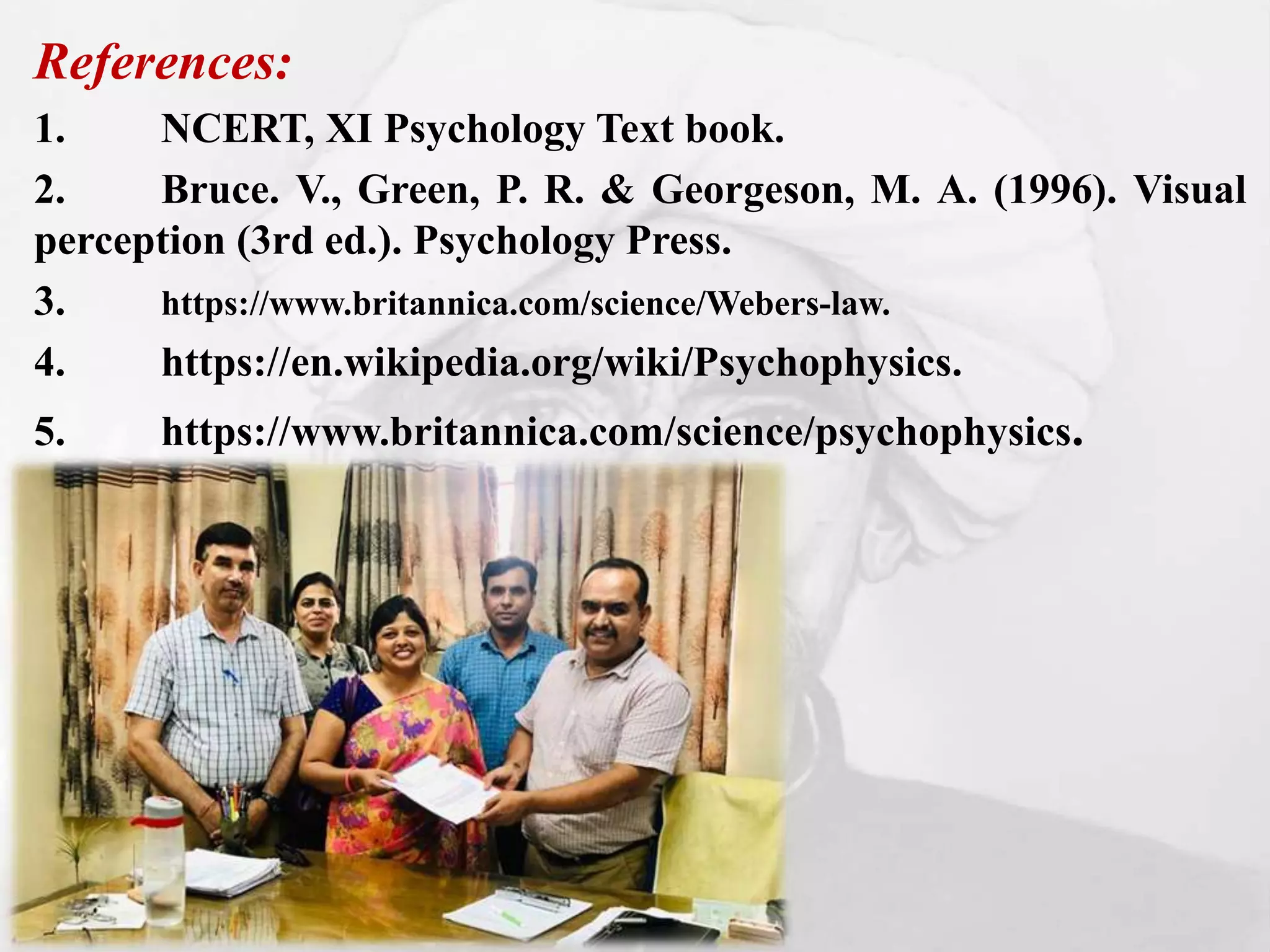 References:
1. NCERT, XI Psychology Text book.
2. Bruce. V., Green, P. R. & Georgeson, M. A. (1996). Visual
perception (3rd ed.). Psychology Press.
3. https://www.britannica.com/science/Webers-law.
4. https://en.wikipedia.org/wiki/Psychophysics.
5. https://www.britannica.com/science/psychophysics.
 