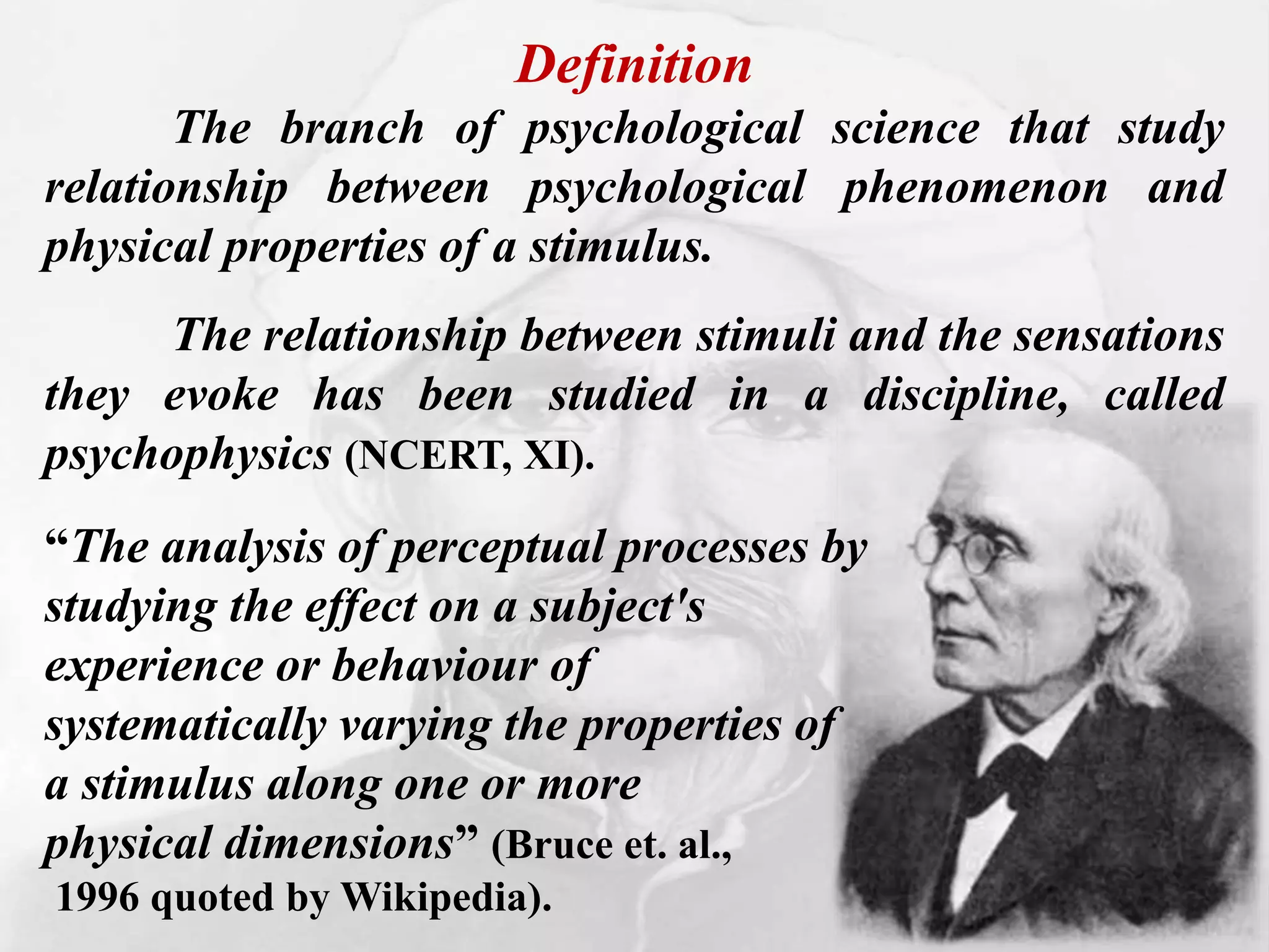 Definition
The branch of psychological science that study
relationship between psychological phenomenon and
physical properties of a stimulus.
The relationship between stimuli and the sensations
they evoke has been studied in a discipline, called
psychophysics (NCERT, XI).
“The analysis of perceptual processes by
studying the effect on a subject's
experience or behaviour of
systematically varying the properties of
a stimulus along one or more
physical dimensions” (Bruce et. al.,
1996 quoted by Wikipedia).
 
