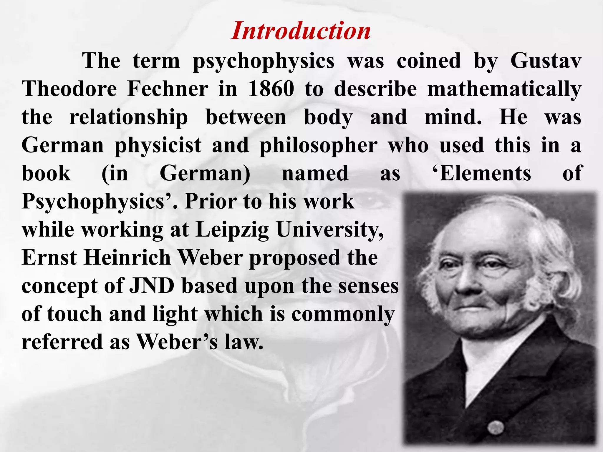 Introduction
The term psychophysics was coined by Gustav
Theodore Fechner in 1860 to describe mathematically
the relationship between body and mind. He was
German physicist and philosopher who used this in a
book (in German) named as ‘Elements of
Psychophysics’. Prior to his work
while working at Leipzig University,
Ernst Heinrich Weber proposed the
concept of JND based upon the senses
of touch and light which is commonly
referred as Weber’s law.
 