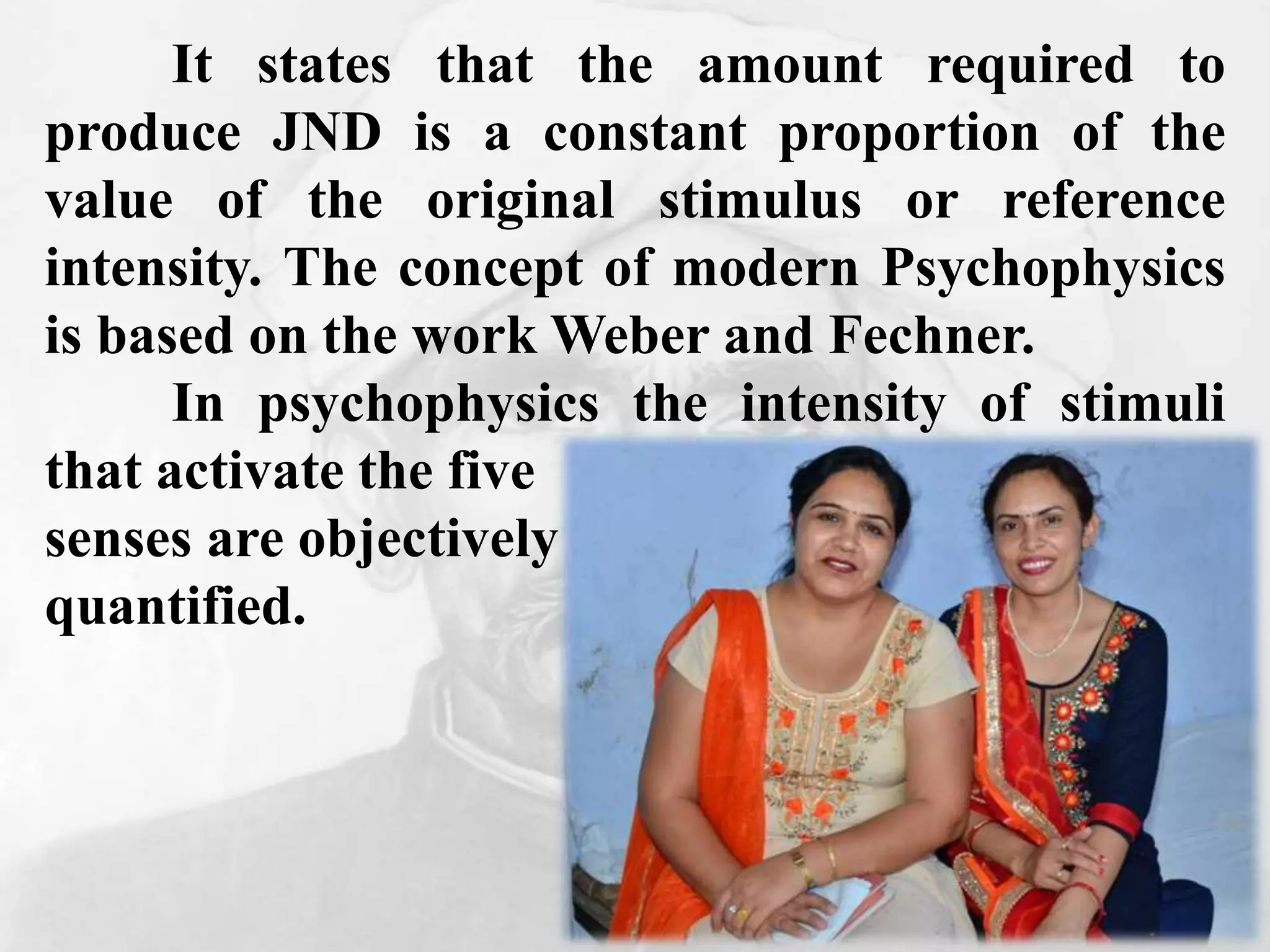 It states that the amount required to
produce JND is a constant proportion of the
value of the original stimulus or reference
intensity. The concept of modern Psychophysics
is based on the work Weber and Fechner.
In psychophysics the intensity of stimuli
that activate the five
senses are objectively
quantified.
 