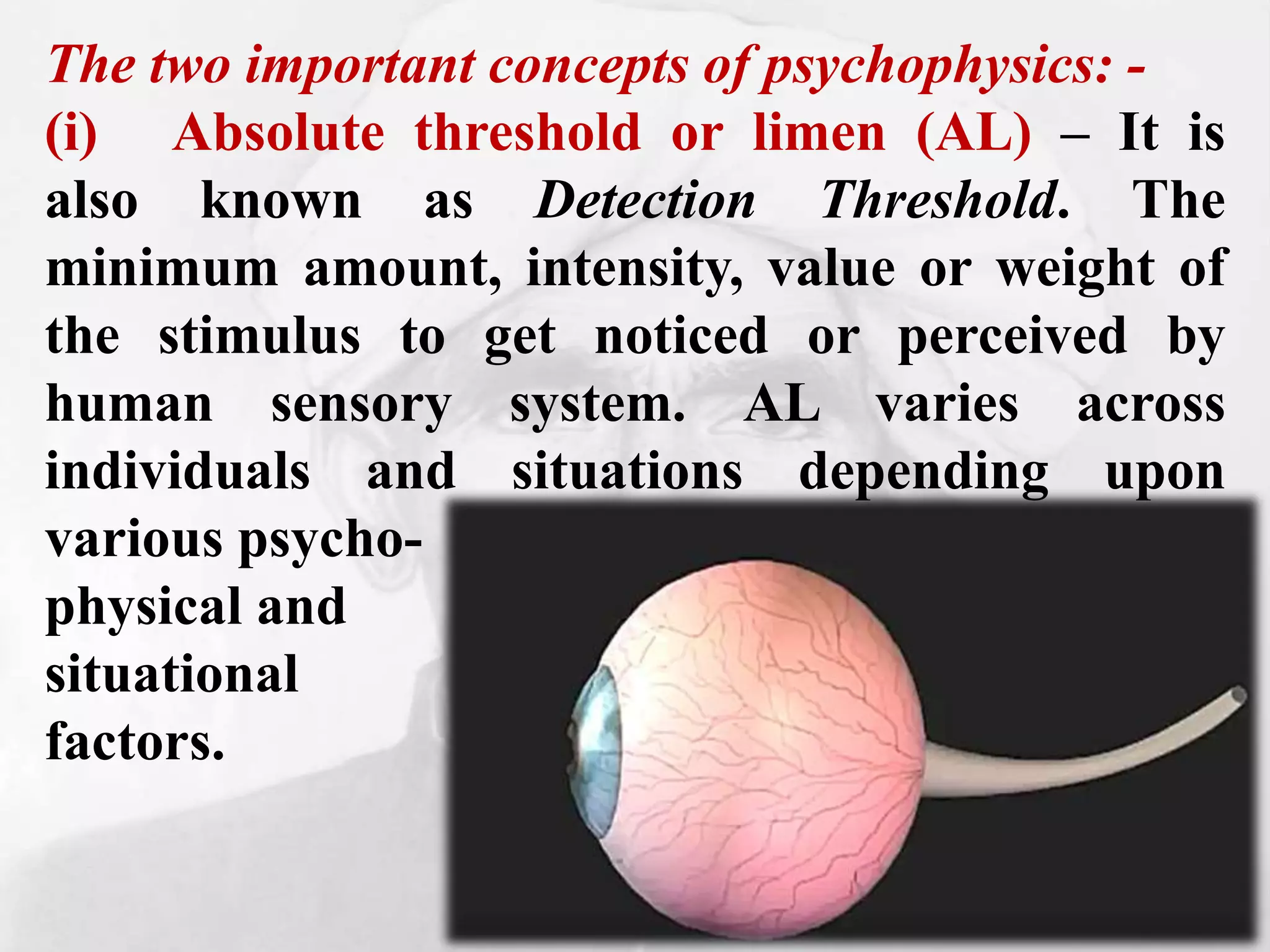 The two important concepts of psychophysics: -
(i) Absolute threshold or limen (AL) – It is
also known as Detection Threshold. The
minimum amount, intensity, value or weight of
the stimulus to get noticed or perceived by
human sensory system. AL varies across
individuals and situations depending upon
various psycho-
physical and
situational
factors.
 