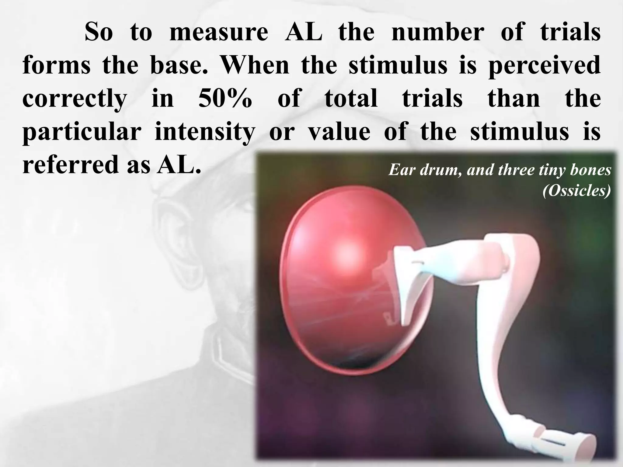 So to measure AL the number of trials
forms the base. When the stimulus is perceived
correctly in 50% of total trials than the
particular intensity or value of the stimulus is
referred as AL. Ear drum, and three tiny bones
(Ossicles)
 